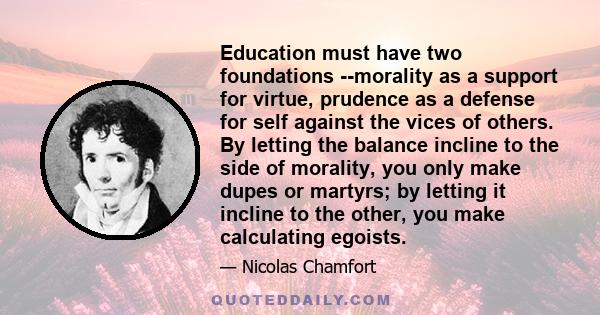 Education must have two foundations --morality as a support for virtue, prudence as a defense for self against the vices of others. By letting the balance incline to the side of morality, you only make dupes or martyrs; 