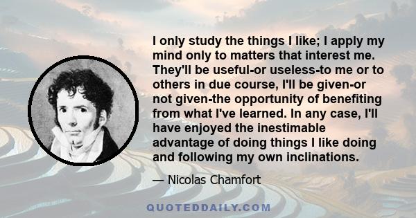 I only study the things I like; I apply my mind only to matters that interest me. They'll be useful-or useless-to me or to others in due course, I'll be given-or not given-the opportunity of benefiting from what I've