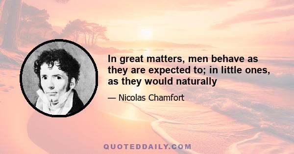 In great matters, men behave as they are expected to; in little ones, as they would naturally