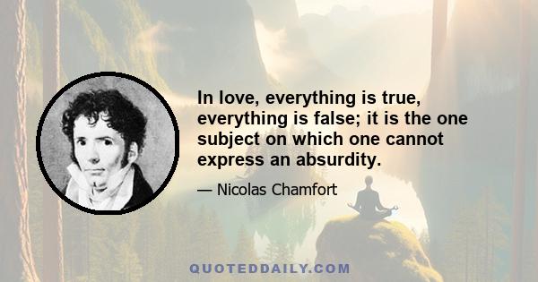 In love, everything is true, everything is false; it is the one subject on which one cannot express an absurdity.