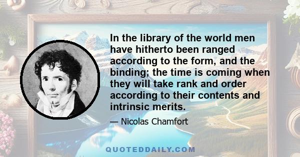 In the library of the world men have hitherto been ranged according to the form, and the binding; the time is coming when they will take rank and order according to their contents and intrinsic merits.