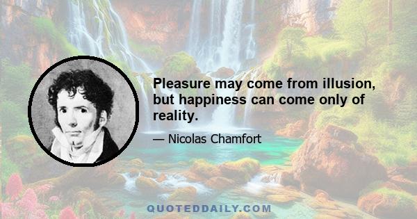 Pleasure may come from illusion, but happiness can come only of reality.