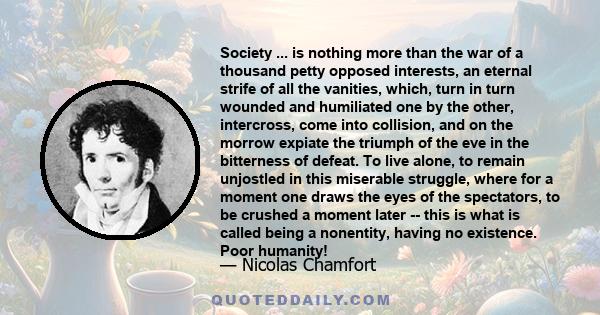 Society ... is nothing more than the war of a thousand petty opposed interests, an eternal strife of all the vanities, which, turn in turn wounded and humiliated one by the other, intercross, come into collision, and on 