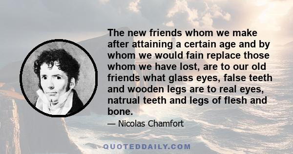 The new friends whom we make after attaining a certain age and by whom we would fain replace those whom we have lost, are to our old friends what glass eyes, false teeth and wooden legs are to real eyes, natrual teeth