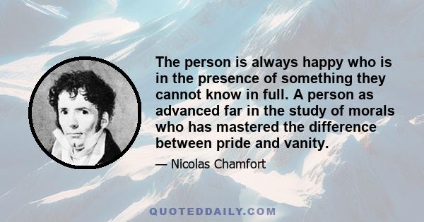 The person is always happy who is in the presence of something they cannot know in full. A person as advanced far in the study of morals who has mastered the difference between pride and vanity.