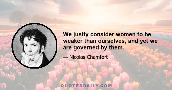 We justly consider women to be weaker than ourselves, and yet we are governed by them.