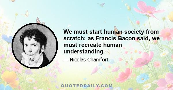 We must start human society from scratch; as Francis Bacon said, we must recreate human understanding.