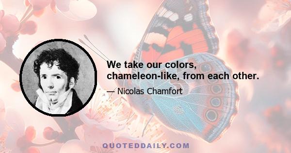 We take our colors, chameleon-like, from each other.