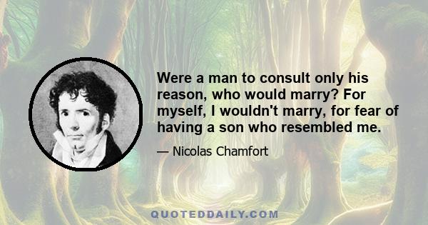 Were a man to consult only his reason, who would marry? For myself, I wouldn't marry, for fear of having a son who resembled me.