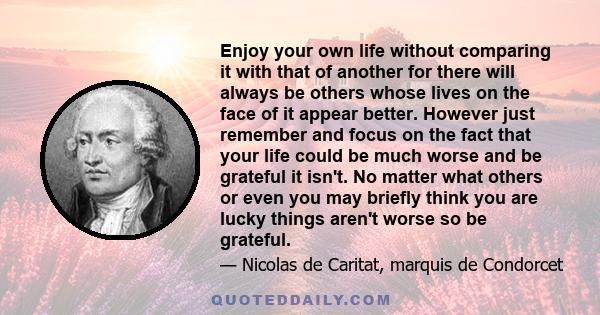 Enjoy your own life without comparing it with that of another for there will always be others whose lives on the face of it appear better. However just remember and focus on the fact that your life could be much worse