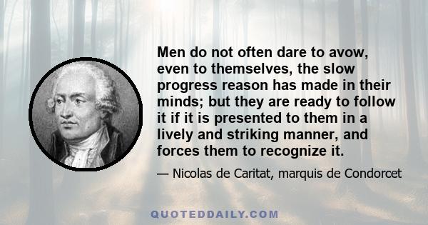 Men do not often dare to avow, even to themselves, the slow progress reason has made in their minds; but they are ready to follow it if it is presented to them in a lively and striking manner, and forces them to