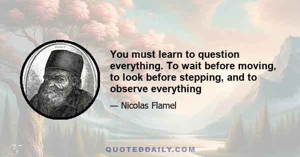 You must learn to question everything. To wait before moving, to look before stepping, and to observe everything