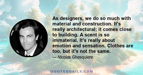 As designers, we do so much with material and construction. It's really architectural; it comes close to building. A scent is so immaterial. It's really about emotion and sensation. Clothes are too, but it's not the