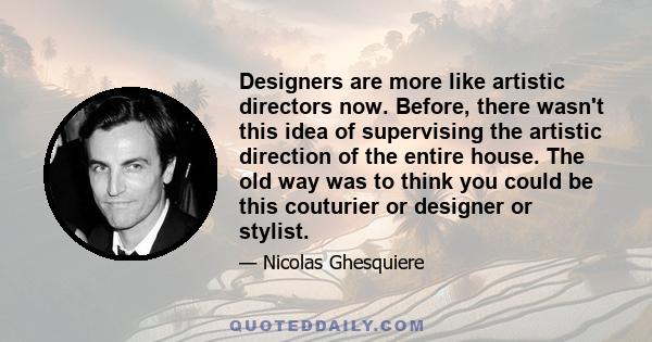 Designers are more like artistic directors now. Before, there wasn't this idea of supervising the artistic direction of the entire house. The old way was to think you could be this couturier or designer or stylist.