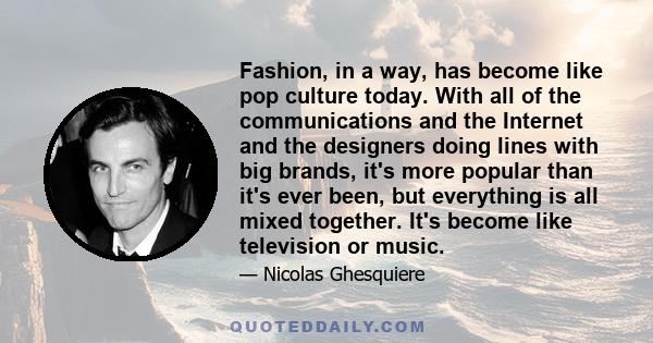 Fashion, in a way, has become like pop culture today. With all of the communications and the Internet and the designers doing lines with big brands, it's more popular than it's ever been, but everything is all mixed