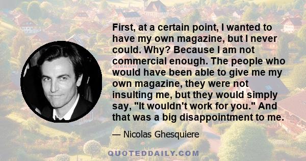 First, at a certain point, I wanted to have my own magazine, but I never could. Why? Because I am not commercial enough. The people who would have been able to give me my own magazine, they were not insulting me, but