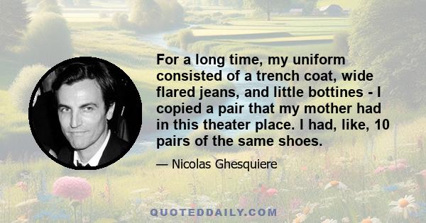 For a long time, my uniform consisted of a trench coat, wide flared jeans, and little bottines - I copied a pair that my mother had in this theater place. I had, like, 10 pairs of the same shoes.