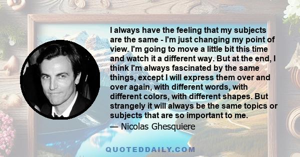 I always have the feeling that my subjects are the same - I'm just changing my point of view. I'm going to move a little bit this time and watch it a different way. But at the end, I think I'm always fascinated by the