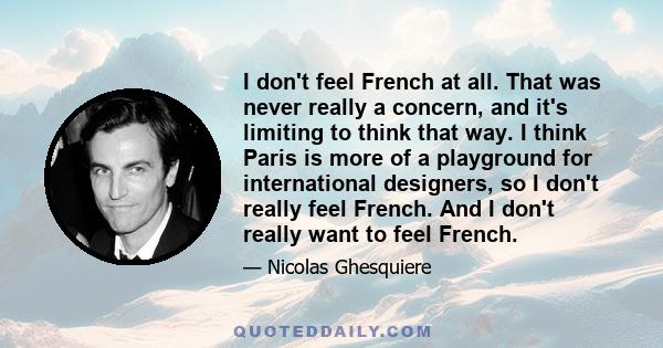 I don't feel French at all. That was never really a concern, and it's limiting to think that way. I think Paris is more of a playground for international designers, so I don't really feel French. And I don't really want 