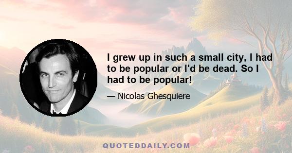 I grew up in such a small city, I had to be popular or I'd be dead. So I had to be popular!