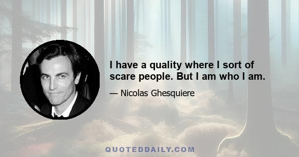 I have a quality where I sort of scare people. But I am who I am.