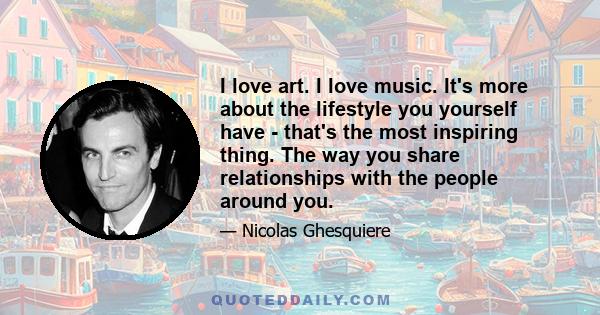 I love art. I love music. It's more about the lifestyle you yourself have - that's the most inspiring thing. The way you share relationships with the people around you.