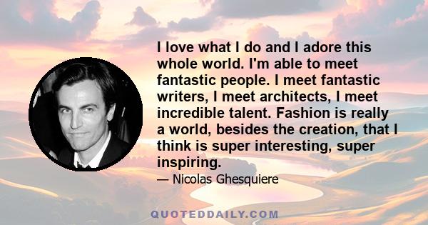 I love what I do and I adore this whole world. I'm able to meet fantastic people. I meet fantastic writers, I meet architects, I meet incredible talent. Fashion is really a world, besides the creation, that I think is