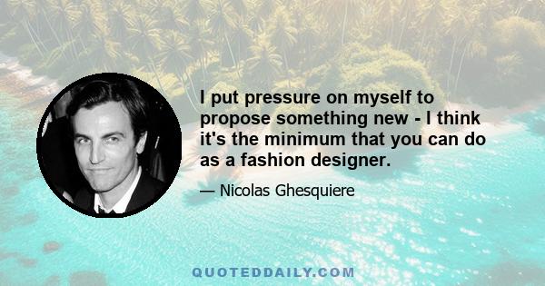 I put pressure on myself to propose something new - I think it's the minimum that you can do as a fashion designer.