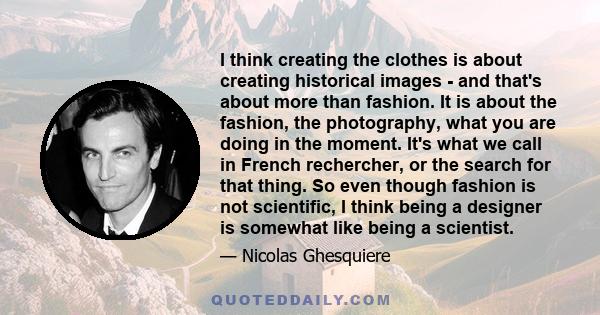 I think creating the clothes is about creating historical images - and that's about more than fashion. It is about the fashion, the photography, what you are doing in the moment. It's what we call in French rechercher,