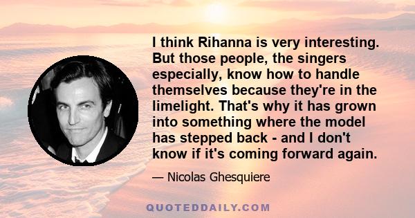 I think Rihanna is very interesting. But those people, the singers especially, know how to handle themselves because they're in the limelight. That's why it has grown into something where the model has stepped back -