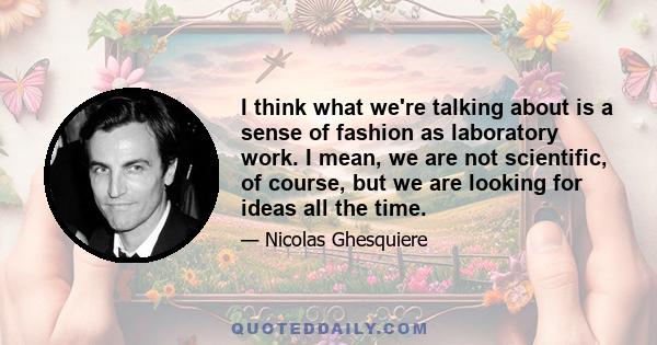 I think what we're talking about is a sense of fashion as laboratory work. I mean, we are not scientific, of course, but we are looking for ideas all the time.
