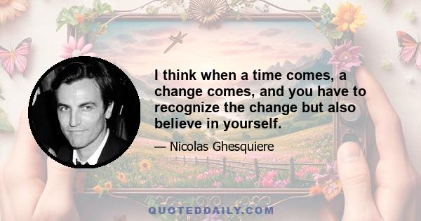 I think when a time comes, a change comes, and you have to recognize the change but also believe in yourself.