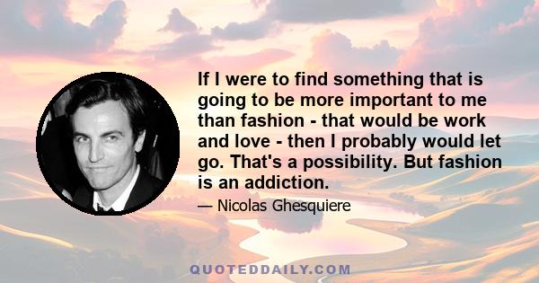 If I were to find something that is going to be more important to me than fashion - that would be work and love - then I probably would let go. That's a possibility. But fashion is an addiction.