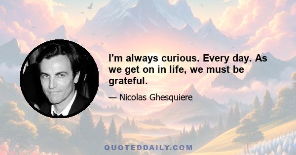 I'm always curious. Every day. As we get on in life, we must be grateful.