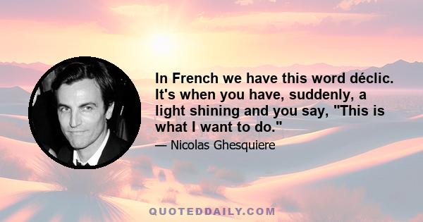 In French we have this word déclic. It's when you have, suddenly, a light shining and you say, This is what I want to do.