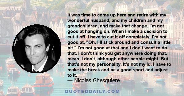 It was time to come up here and retire with my wonderful husband, and my children and my grandchildren, and make that change. I'm not good at hanging on. When I make a decision to cut it off, I have to cut it off