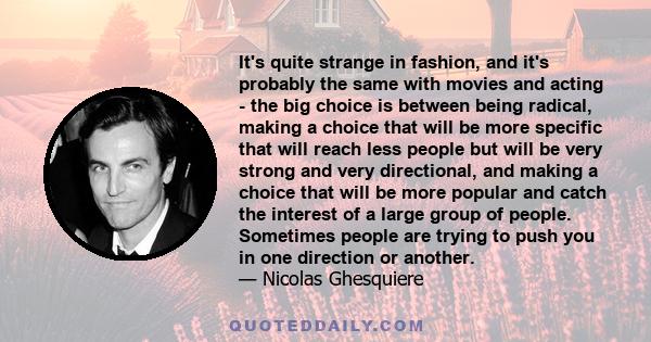 It's quite strange in fashion, and it's probably the same with movies and acting - the big choice is between being radical, making a choice that will be more specific that will reach less people but will be very strong