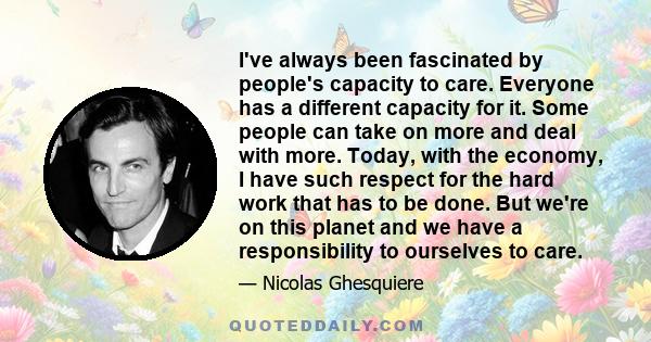 I've always been fascinated by people's capacity to care. Everyone has a different capacity for it. Some people can take on more and deal with more. Today, with the economy, I have such respect for the hard work that