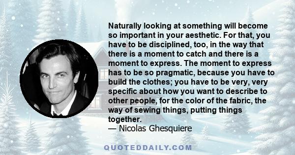 Naturally looking at something will become so important in your aesthetic. For that, you have to be disciplined, too, in the way that there is a moment to catch and there is a moment to express. The moment to express