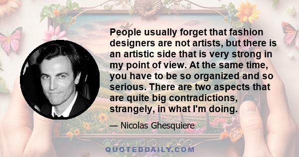 People usually forget that fashion designers are not artists, but there is an artistic side that is very strong in my point of view. At the same time, you have to be so organized and so serious. There are two aspects