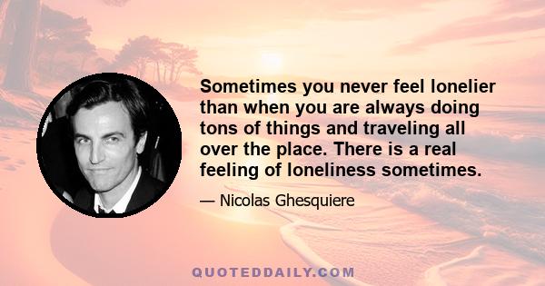 Sometimes you never feel lonelier than when you are always doing tons of things and traveling all over the place. There is a real feeling of loneliness sometimes.