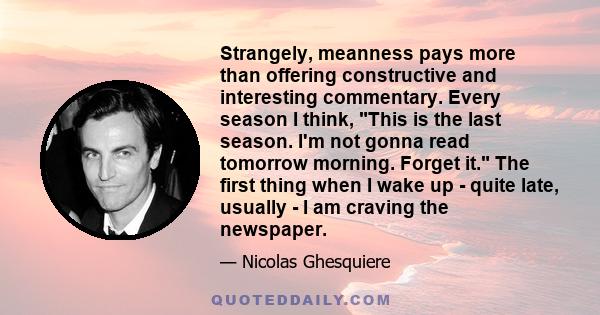 Strangely, meanness pays more than offering constructive and interesting commentary. Every season I think, This is the last season. I'm not gonna read tomorrow morning. Forget it. The first thing when I wake up - quite