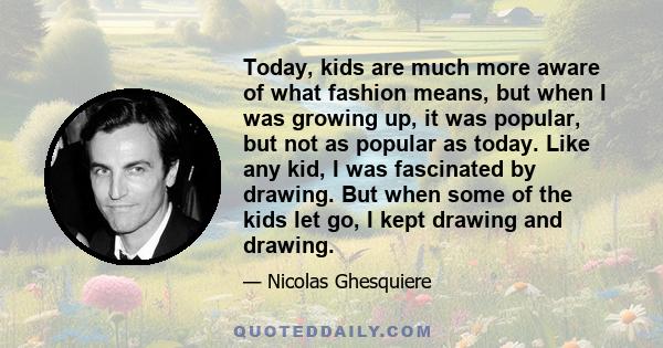 Today, kids are much more aware of what fashion means, but when I was growing up, it was popular, but not as popular as today. Like any kid, I was fascinated by drawing. But when some of the kids let go, I kept drawing