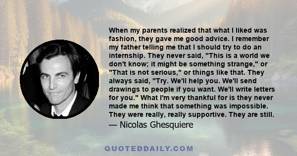 When my parents realized that what I liked was fashion, they gave me good advice. I remember my father telling me that I should try to do an internship. They never said, This is a world we don't know; it might be
