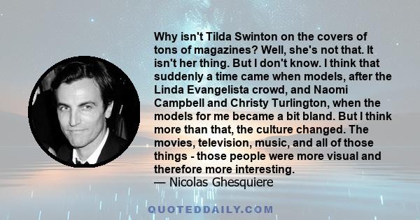 Why isn't Tilda Swinton on the covers of tons of magazines? Well, she's not that. It isn't her thing. But I don't know. I think that suddenly a time came when models, after the Linda Evangelista crowd, and Naomi