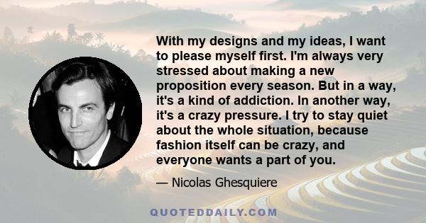 With my designs and my ideas, I want to please myself first. I'm always very stressed about making a new proposition every season. But in a way, it's a kind of addiction. In another way, it's a crazy pressure. I try to