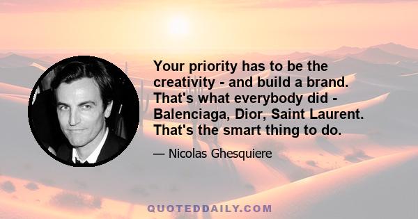 Your priority has to be the creativity - and build a brand. That's what everybody did - Balenciaga, Dior, Saint Laurent. That's the smart thing to do.