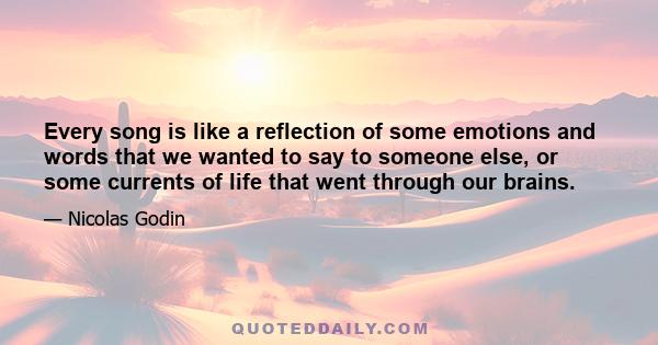 Every song is like a reflection of some emotions and words that we wanted to say to someone else, or some currents of life that went through our brains.