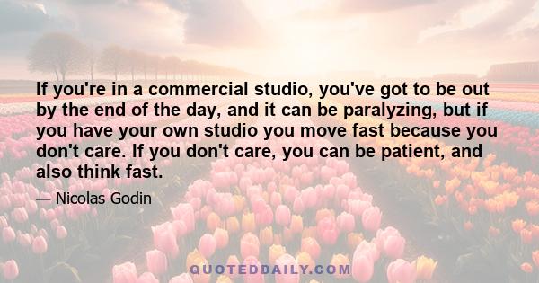 If you're in a commercial studio, you've got to be out by the end of the day, and it can be paralyzing, but if you have your own studio you move fast because you don't care. If you don't care, you can be patient, and