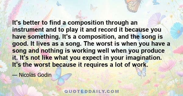 It's better to find a composition through an instrument and to play it and record it because you have something. It's a composition, and the song is good. It lives as a song. The worst is when you have a song and